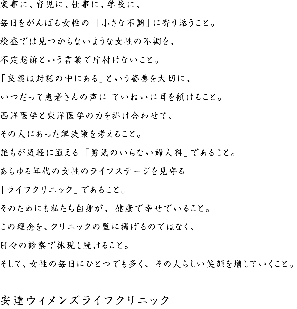 家事に、育児に、仕事に、学校に、毎日をがんばる女性の「小さな不調」に寄り添うこと。検査では見つからないような女性の不調を、不定愁訴という言葉で片付けないこと。「良薬は対話の中にある」という姿勢を大切に、いつだって患者さんの声にていねいに耳を傾けること。西洋医学と東洋医学の力を掛け合わせて、その人にあった解決策を考えること。誰もが気軽に通える「勇気のいらない婦人科」であること。あらゆる年代の女性のライフステージを見守る「ライフクリニック」であること。そのためにも私たち自身が、健康で幸せでいること。この理念を、クリニックの壁に掲げるのではなく、日々の診察で体現し続けること。そして、女性の毎日にひとつでも多く、その人らしい笑顔を増していくこと。安達ウィメンズライフクリニック